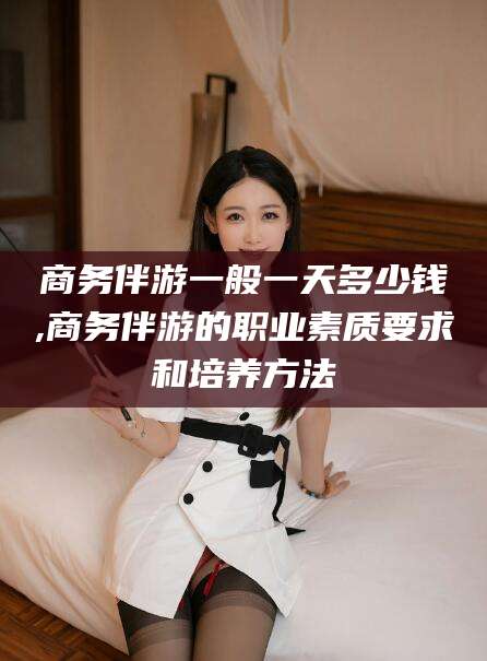 宣威商务伴游一般一天多少钱,商务伴游的职业素质要求和培养方法