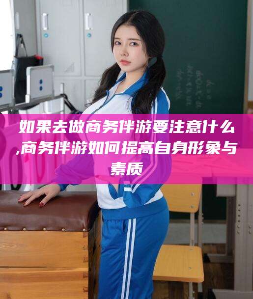 宣威如果去做商务伴游要注意什么,商务伴游如何提高自身形象与素质