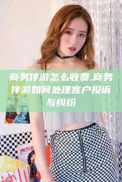 宣威商务伴游怎么收费,商务伴游如何处理客户投诉与纠纷