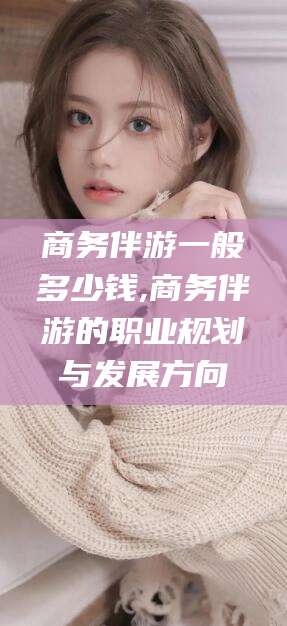 宣威商务伴游一般多少钱,商务伴游的职业规划与发展方向