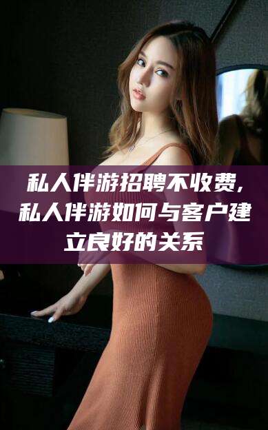 宣威私人伴游招聘不收费,私人伴游如何与客户建立良好的关系