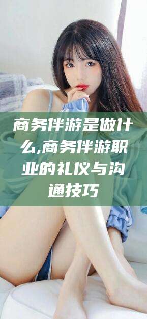 宣威商务伴游是做什么,商务伴游职业的礼仪与沟通技巧