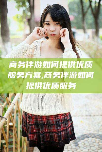 宣威商务伴游如何提供优质服务方案,商务伴游如何提供优质服务