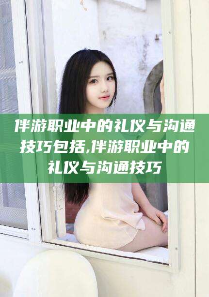 宣威伴游职业中的礼仪与沟通技巧包括,伴游职业中的礼仪与沟通技巧