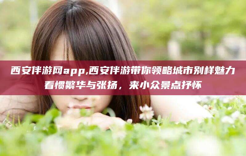 宣威西安伴游网app,西安伴游带你领略城市别样魅力看惯繁华与张扬，来小众景点抒怀