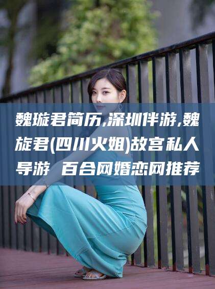 宣威魏璇君简历,深圳伴游,魏旋君(四川火姐)故宫私人导游 百合网婚恋网推荐