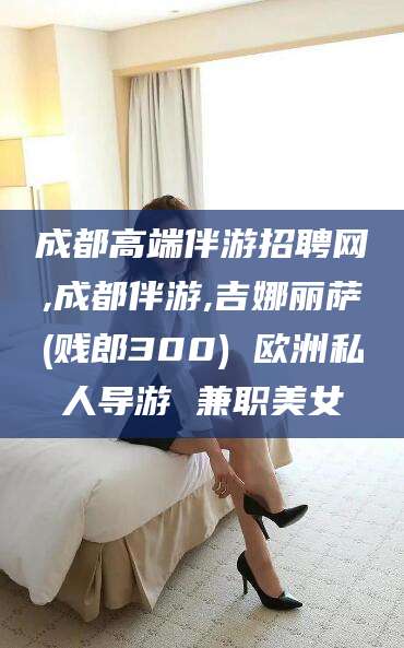 宣威成都高端伴游招聘网,成都伴游,吉娜丽萨(贱郎300) 欧洲私人导游 兼职美女