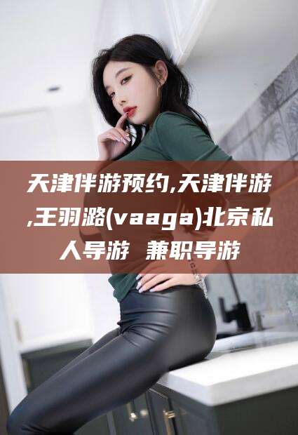 宣威天津伴游预约,天津伴游,王羽潞(vaaga)北京私人导游 兼职导游