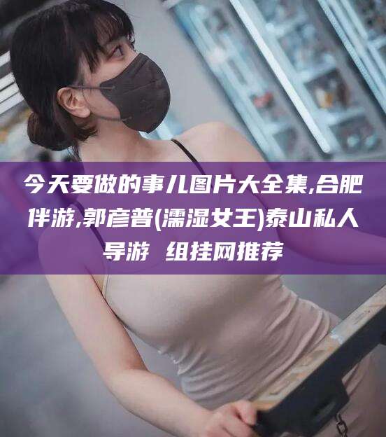 今天要做的事儿图片大全集,合肥伴游,郭彦普(濡湿女王)泰山私人导游 组挂网推荐