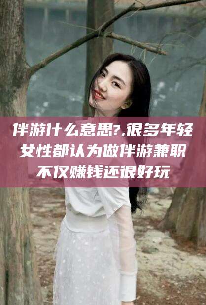 宣威伴游什么意思?,很多年轻女性都认为做伴游兼职不仅赚钱还很好玩