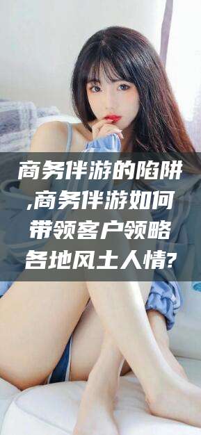 宣威商务伴游的陷阱,商务伴游如何带领客户领略各地风土人情?