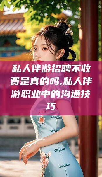 宣威私人伴游招聘不收费是真的吗,私人伴游职业中的沟通技巧