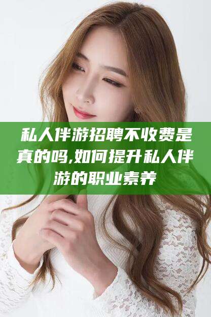 宣威私人伴游招聘不收费是真的吗,如何提升私人伴游的职业素养