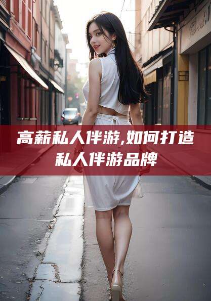 宣威高薪私人伴游,如何打造私人伴游品牌