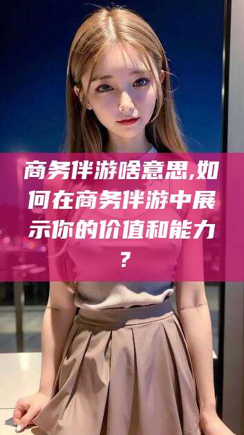 宣威商务伴游啥意思,如何在商务伴游中展示你的价值和能力？