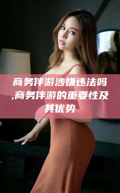 宣威商务伴游涉嫌违法吗,商务伴游的重要性及其优势