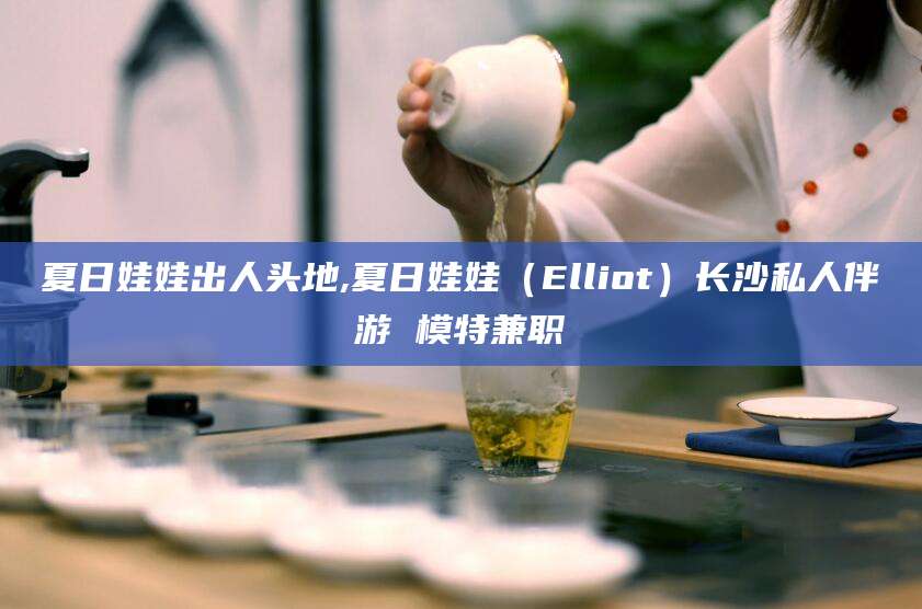 宣威夏日娃娃出人头地,夏日娃娃（Elliot）长沙私人伴游 模特兼职