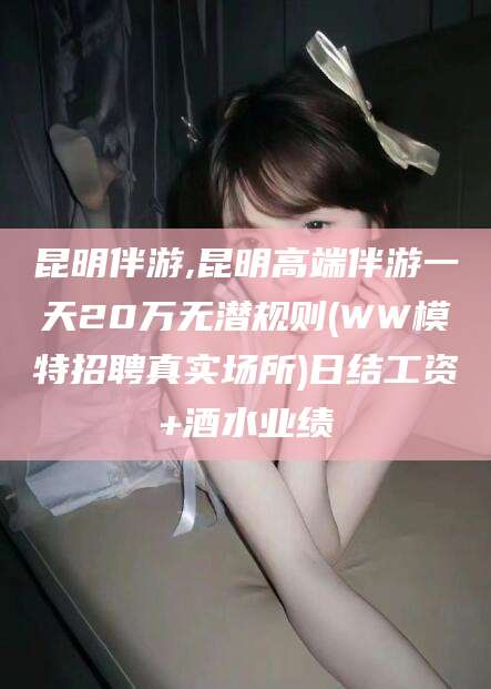 宣威昆明伴游,昆明高端伴游一天20万无潜规则(WW模特招聘真实场所)日结工资+酒水业绩