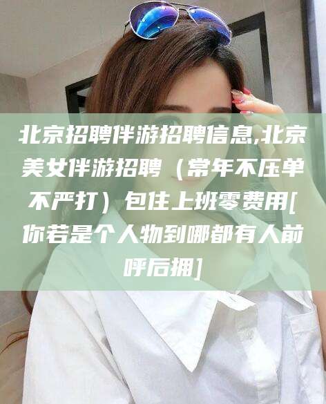 宣威北京招聘伴游招聘信息,北京美女伴游招聘（常年不压单不严打）包住上班零费用[你若是个人物到哪都有人前呼后拥]