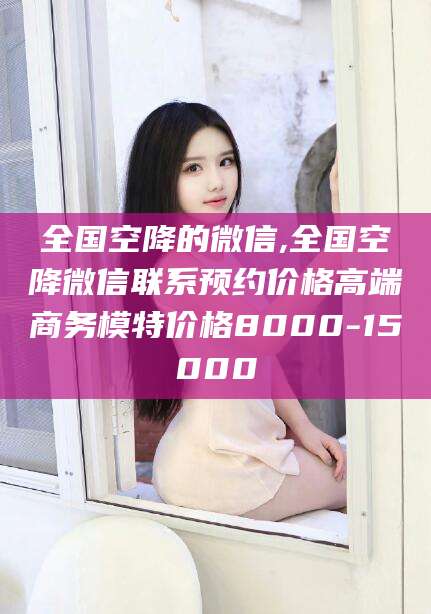 宣威全国空降的微信,全国空降微信联系预约价格高端商务模特价格8000-15000