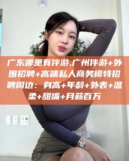 宣威广东哪里有伴游,广州伴游+外围招聘+高端私人商务模特招聘周边：身高+年龄+外表+温柔+甜嘴+月薪百万