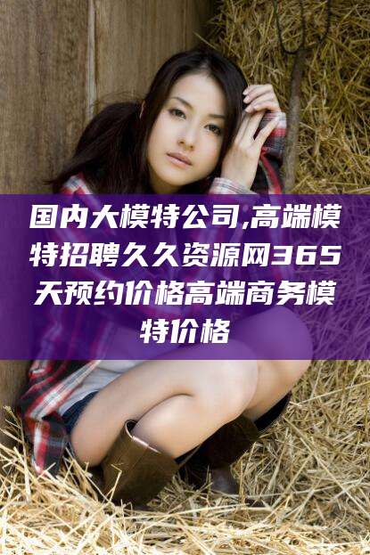 宣威国内大模特公司,高端模特招聘久久资源网365天预约价格高端商务模特价格
