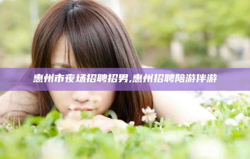 宣威惠州市夜场招聘招男,惠州招聘陪游伴游