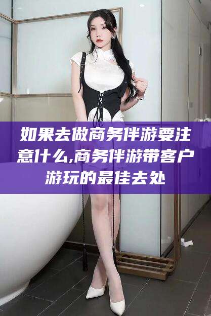 宣威如果去做商务伴游要注意什么,商务伴游带客户游玩的最佳去处