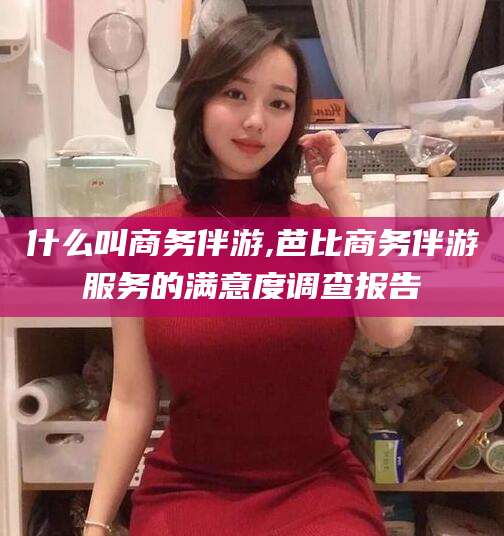 宣威什么叫商务伴游,芭比商务伴游服务的满意度调查报告