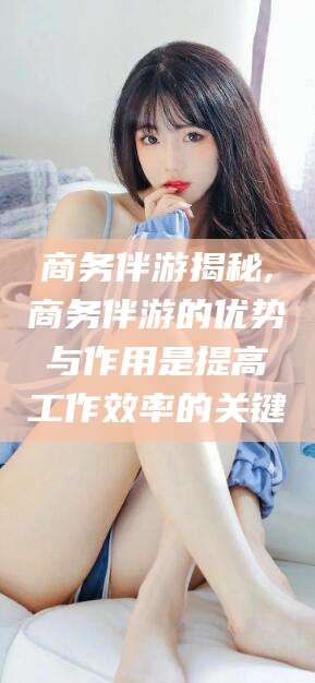 宣威商务伴游揭秘,商务伴游的优势与作用是提高工作效率的关键