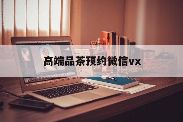 宣威关于高端品茶预约微信vx的信息